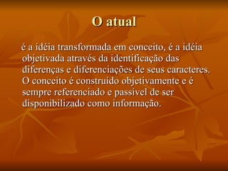 O atual é a idéia transformada em conceito, é a idéia objetivada através da identificação das diferenças e diferenciações de seus caracteres. O conceito é construído objetivamente e é sempre referenciado e passível de ser disponibilizado como informação.  