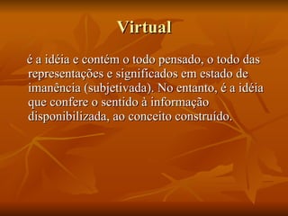 Virtual é a idéia e contém o todo pensado, o todo das representações e significados em estado de imanência (subjetivada). No entanto, é a idéia que confere o sentido à informação disponibilizada, ao conceito construído. 
