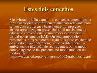 Estes dois conceitos São (virtual = idéia e atual = o conceito), entendidos de forma analógica, contribuem de maneira relevante para se perceber a diferença básica entre um processo ensino-aprendizagem presencial-atual no sistema de educação convencional, e um processo presencial-virtual no sistema de EAD. Ou seja, ambos são presenciais, pois requerem a ação do sujeito epistêmico do sujeito da aprendizagem; o que os diferencia é a ambiência de interação de seus agentes, ou no modo como o agente se faz presente, no modo atual ou no modo virtual.  http://www.abed.org.br/congresso2002/trabalhos/texto04.htm 