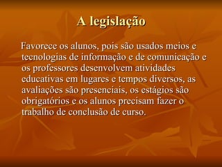 A legislação Favorece os alunos, pois são usados meios e tecnologias de informação e de comunicação e os professores desenvolvem atividades educativas em lugares e tempos diversos, as avaliações são presenciais, os estágios são obrigatórios e os alunos precisam fazer o trabalho de conclusão de curso. 