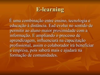 E-learning É uma combinação entre ensino, tecnologia e educação à distância. Ead evolui no sentido de permitir ao aluno maior proximidade com a informação. E ampliando o processo de aprendizagem, influenciará na capacitação profissional, assim o colaborador irá beneficiar a empresa, pois saberá mais e ajudará na formação de comunidades.  