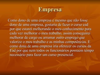 Empresa Como dono de uma empresa e mesmo que não fosse dono de uma empresa, gostaria de fazer o curso ead por que estarei melhorando o meu conhecimento para cada vez melhorar o meu trabalho, assim conseguirei melhorar de cargo ou arrumar outro emprego que valorize o meu trabalho e as minhas competências. E como dona de uma empresa iria oferecer os cursos da Ead por que nem todos os funcionários possuem tempo necessário para fazer um curso presencial. 