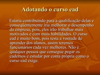 Adotando o curso ead Estaria contribuindo para a qualificação delas e conseqüentemente iria melhorar o desempenho da empresa, pois, eles irão trabalhar mais motivados e com mais habilidades. O curso ead é muito bom, pois testa a vontade de aprender dos alunos, assim teremos funcionários cada vez melhores. Não é qualquer pessoa que consegue pegar os cadernos e estudar por conta própria como o curso ead exige. 