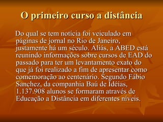 O primeiro curso a distância Do qual se tem notícia foi veiculado em páginas de jornal no Rio de Janeiro, justamente há um século. Aliás, a ABED está reunindo informações sobre cursos de EAD do passado para ter um levantamento exato do que já foi realizado a fim de apresentar como comemoração ao centenário. Segundo Fábio Sanchez, da companhia Baú de Idéias, 1.137.908 alunos se formaram através de Educação a Distância em diferentes níveis.  