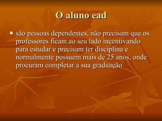 O aluno ead são pessoas dependentes, não precisam que os professores ficam ao seu lado incentivando para estudar e precisam ter disciplina e normalmente possuem mais de 25 anos, onde procuram completar a sua graduação  
