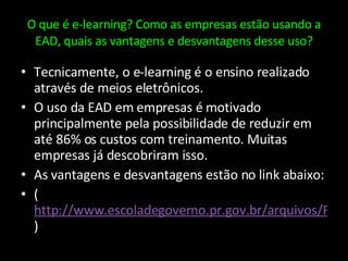 O que é e-learning? Como as empresas estão usando a EAD, quais as vantagens e desvantagens desse uso? Tecnicamente, o e-learning é o ensino realizado através de meios eletrônicos. O uso da EAD em empresas é motivado principalmente pela possibilidade de reduzir em até 86% os custos com treinamento. Muitas empresas já descobriram isso. As vantagens e desvantagens estão no link abaixo: ( http://www.escoladegoverno.pr.gov.br/arquivos/File/Vantagens_desvantagens_EaD.pdf ) 