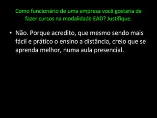 Como funcionário de uma empresa você gostaria de fazer cursos na modalidade EAD? Justifique. Não. Porque acredito, que mesmo sendo mais fácil e prático o ensino a distância, creio que se aprenda melhor, numa aula presencial. 