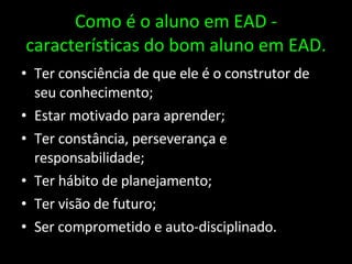 Como é o aluno em EAD - características do bom aluno em EAD. Ter consciência de que ele é o construtor de seu conhecimento; Estar motivado para aprender; Ter constância, perseverança e responsabilidade; Ter hábito de planejamento; Ter visão de futuro; Ser comprometido e auto-disciplinado. 