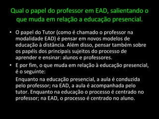 Qual o papel do professor em EAD, salientando o que muda em relação a educação presencial. O papel do Tutor (como é chamado o professor na modalidade EAD) é pensar em novos modelos de educação à distância. Além disso, pensar também sobre os papéis dos principais sujeitos do processo de aprender e ensinar: alunos e professores. E por fim, o que muda em relação à educação presencial, é o seguinte: Enquanto na educação presencial, a aula é conduzida pelo professor; na EAD, a aula é acompanhada pelo tutor. Enquanto na educação o processo é centrado no professor; na EAD, o processo é centrado no aluno. 
