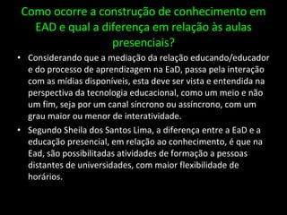 Como ocorre a construção de conhecimento em EAD e qual a diferença em relação às aulas presenciais? Considerando que a mediação da relação educando/educador e do processo de aprendizagem na EaD, passa pela interação com as mídias disponíveis, esta deve ser vista e entendida na perspectiva da tecnologia educacional, como um meio e não um fim, seja por um canal síncrono ou assíncrono, com um grau maior ou menor de interatividade. Segundo Sheila dos Santos Lima, a diferença entre a EaD e a educação presencial, em relação ao conhecimento, é que na Ead, são possibilitadas atividades de formação a pessoas distantes de universidades, com maior flexibilidade de horários. 