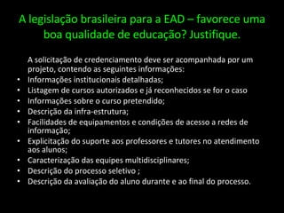 A legislação brasileira para a EAD – favorece uma boa qualidade de educação? Justifique. A solicitação de credenciamento deve ser acompanhada por um projeto, contendo as seguintes informações: Informações institucionais detalhadas; Listagem de cursos autorizados e já reconhecidos se for o caso Informações sobre o curso pretendido; Descrição da infra-estrutura; Facilidades de equipamentos e condições de acesso a redes de informação; Explicitação do suporte aos professores e tutores no atendimento aos alunos; Caracterização das equipes multidisciplinares; Descrição do processo seletivo ; Descrição da avaliação do aluno durante e ao final do processo. 