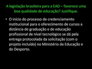A legislação brasileira para a EAD – favorece uma boa qualidade de educação? Justifique. O início do processo de credenciamento institucional para o oferecimento de cursos a distância de graduação e de educação profissional de nível tecnológico se dá pela entrega protocolada da solicitação (com o projeto incluído) no Ministério da Educação e do Desporto. 
