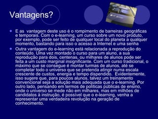 Vantagens? E as  vantagem deste uso é o rompimento de barreiras geográficas e temporais. Com o e-learning, um curso sobre um novo produto, por exemplo, pode ser feito de qualquer local do planeta a qualquer momento, bastando para isso o acesso a Internet e uma senha  Outra vantagem do e-learning está relacionada a reprodução do conteúdo. Uma vez montado o curso para um aluno, a sua reprodução para dois, centenas, ou milhares de alunos pode ser feita a um custo marginal insignificante. Com um curso tradicional, o máximo que se consegue é montar turmas de alunos, até se completar todo o universo que se pretenda atingir numa escala crescente de custos, energia e tempo dispendido.  Evidentemente, isso sugere que, para poucos alunos, talvez um treinamento convencional seja a solução mais adequada que o e-learning. Por outro lado, pensando em termos de políticas públicas de ensino, onde o universo se mede não em milhares, mas em milhões de candidatos à instrução, é possível que o e-learning, venha a representar uma verdadeira revolução na geração de conhecimento. 