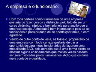 A empresa e o funcionário: Com toda certeza como funcionário de uma empresa gostaria de fazer cursos a distância, pelo fato de ser um curso dinâmico, rápido, e bem planeja para aquilo que a empresa deseja. Acho que é bem interessante pois da ao funcionário a possibilidade de se aperfeiçoar mais, e com agilidade.  Vendo de outro ponto de vista, se fosse o  proprietário de uma empresa com toda certeza gostaria de dar a oportunidade para meus funcionários de fazerem uma modalidade EAD, pois acredito que é uma forma direta de mostrar alguns ensinamentos que muitas vezes passam ser serem notados pelos funcionários. Acho que os daria mais vontade e qualidade.  