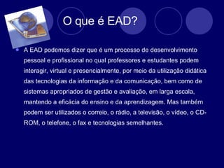 O que é EAD?  A EAD podemos dizer que é um processo de desenvolvimento pessoal e profissional no qual professores e estudantes podem interagir, virtual e presencialmente, por meio da utilização didática das tecnologias da informação e da comunicação, bem como de sistemas apropriados de gestão e avaliação, em larga escala, mantendo a eficácia do ensino e da aprendizagem. Mas também podem ser utilizados o correio, o rádio, a televisão, o vídeo, o CD-ROM, o telefone, o fax e tecnologias semelhantes. 