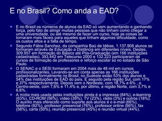 E no Brasil? Como anda a EAD? E no Brasil os números de alunos da EAD só vem aumentando e ganhando força, pelo fato de atingir muitas pessoas que não tinham como chegar a uma universidade, ou até mesmo de fazer um curso, hoje as coisas se tornaram mais fáceis para aqueles que tinham algumas dificuldade, como os custos altos e a falta de tempo.  Segundo Fábio Sanchez, da companhia Baú de Idéias, 1.137.908 alunos se formaram através de Educação a Distância em diferentes níveis. Destes, 309.957 em formação do Básico até Pós-Graduação (em 166 instituições cadastradas), 393.442 em Telecurso 2000 e 132.223 participaram de cursos de formação de professores e reforço escolar só no estado de São Paulo.  O SENAC e o SESI formaram em 2004 mais de 48 mil em cursos profissionalizantes. Levando-se em conta apenas as 166 instituições cadastradas formalmente no Brasil, no Sudeste estão 53% dos alunos e 54% das instituições de EAD do país. É seguido pela região Sul, com 17% e 37% respectivamente. Depois vem o Nordeste, com 18,7% e 6% , o Centro-oeste, com 7,6% e 11,4% e, por último, a região Norte, com 3,7% e 6,6%.  A mídia mais usada pelas instituições ainda é a impressa (84%), e-learning (63%), CD-ROM (56%), vídeo (39%), TV (23%), rádio (3%) e outros (18%). O auxílio mais oferecido como suporte aos alunos é o e-mail (66%), telefone (82%), professor presencial (76%), professor online (66%), fax (58%), carta (50%), reunião presencial (45%) e reunião virtual (44%).  