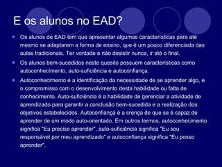 E os alunos no EAD?  Os alunos de EAD tem que apresentar algumas características para até mesmo se adaptarem a forma de ensino, que é um pouco diferenciada das aulas tradicionais. Ter vontade e não desistir nunca, ir até o final.  Os alunos bem-sucedidos neste quesito possuem características como autoconhecimento, auto-suficiência e autoconfiança. Autoconhecimento é a identificação da necessidade de se aprender algo, e o compromisso com o desenvolvimento desta habilidade ou falta de conhecimento. Auto-suficiência é a habilidade de gerenciar a atividade de aprendizado para garantir a conclusão bem-sucedida e a realização dos objetivos estabelecidos. Autoconfiança é a crença de que se é capaz de aprender de um modo auto-orientado. Em outros termos, autoconhecimento significa "Eu preciso aprender", auto-suficiência significa "Eu sou responsável por meu aprendizado" e autoconfiança significa "Eu posso aprender".  