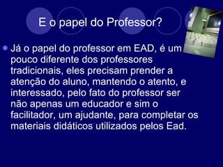 E o papel do Professor? Já o papel do professor em EAD, é um pouco diferente dos professores tradicionais, eles precisam prender a atenção do aluno, mantendo o atento, e interessado, pelo fato do professor ser não apenas um educador e sim o facilitador, um ajudante, para completar os materiais didáticos utilizados pelos Ead.  