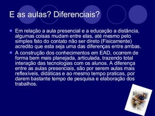 E as aulas? Diferenciais?  Em relação a aula presencial e a educação a distância, algumas coisas mudam entre elas, até mesmo pelo  simples fato do contato não ser direto (Fisicamente) acredito que esta seja uma das diferenças entre ambas.  A construção dos conhecimentos em EAD, ocorrem de forma bem mais planejada, articulada, trazendo total interação das tecnologias com os alunos. A diferença entre as aulas presenciais, são por serem aulas mais reflexíveis, didáticas e ao mesmo tempo praticas, por darem bastante tempo de pesquisa e elaboração dos trabalhos.  