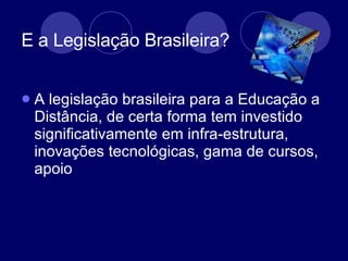 E a Legislação Brasileira?  A legislação brasileira para a Educação a Distância, de certa forma tem investido significativamente em infra-estrutura, inovações tecnológicas, gama de cursos, apoio  