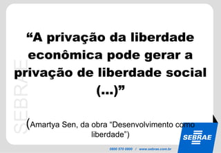 “ A privação da liberdade econômica pode gerar a privação de liberdade social (...)” ( Amartya Sen, da obra “Desenvolvimento como liberdade”) 