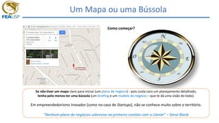 Um Mapa ou uma Bússola
Se não tiver um mapa claro para iniciar (um plano de negócio) - pois custa caro um planejamento detalhado,
tenha pelo menos ter uma bússola (um briefing e um modelo do negócio – que te dá uma visão do todo).
Em empreendedorismo Inovador (como no caso de Startups), não se conhece muito sobre o território.
“Nenhum plano de negócios sobrevive ao primeiro contato com o cliente” – Steve Blank
Como começar?
 