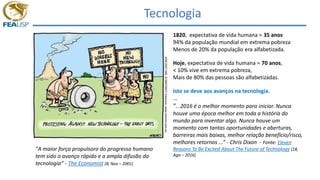 Tecnologia
"A maior força propulsora do progresso humano
tem sido o avanço rápido e a ampla difusão da
tecnologia“ - The Economist (8, Nov – 2001)
1820, expectativa de vida humana = 35 anos
94% da população mundial em extrema pobreza
Menos de 20% da população era alfabetizada.
Hoje, expectativa de vida humana = 70 anos,
< 10% vive em extrema pobreza,
Mais de 80% das pessoas são alfabetizadas.
Isto se deve aos avanços na tecnologia.
...
“.. 2016 é o melhor momento para iniciar. Nunca
houve uma época melhor em toda a história do
mundo para inventar algo. Nunca houve um
momento com tantas oportunidades e aberturas,
barreiras mais baixas, melhor relação benefício/risco,
melhores retornos ...” - Chris Dixon - Fonte: Eleven
Reasons To Be Excited About The Future of Technology (18,
Ago – 2016)
 