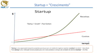 Startup = “Crescimento”
"Startup = Growth" - Paul Graham
“Startup é uma organização temporária projetada para buscar por um modelo de negócios repetível, escalável e lucrativo” - Steve Blank
“Uma startup é uma instituição humana projeta para criar novos produtos e serviços sob condições de extrema incerteza” – Eric Ries
 