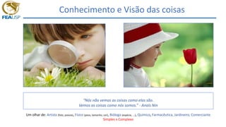 Conhecimento e Visão das coisas
Podemos dizer que
“Nós não vemos as coisas como elas são.
Vemos as coisas como nós somos.” - Anaïs Nin
Um olhar de: Artista (foto, poesia), Físico (peso, tamanho, cor), Bióloga (espécie, ...), Químico, Farmacêutica, Jardineiro, Comerciante
Simples x Complexo
 
