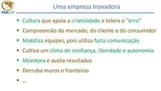 Uma empresa Inovadora
Podemos dizer que
 Cultura que apoia a criatividade e tolera o “erro”
 Compreensão do mercado, do cliente e do consumidor
 Mobiliza equipes, pois utiliza farta comunicação
 Cultiva um clima de confiança, liberdade e autonomia
 Monitora e avalia resultados
 Derruba muros e fronteiras
 …
 