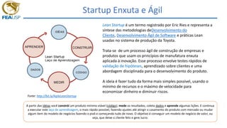 Startup Enxuta e Ágil
Lean Startup é um termo registrado por Eric Ries e representa a
síntese das metodologias deDesenvolvimento do
Cliente, Desenvolvimento Ágil de Software e práticas Lean
usadas no sistema de produção da Toyota.
Trata-se de um processo ágil de construção de empresas e
produtos que usam os princípios de manufatura enxuta
aplicada à inovação. Esse processo envolve testes rápidos de
validação de hipóteses, aprendizado sobre clientes e uma
abordagem disciplinada para o desenvolvimento do produto.
A ideia é fazer tudo da forma mais simples possível, usando o
mínimo de recursos e o máximo de velocidade para
economizar dinheiro e diminuir riscos.
A partir das idéias você constrói um produto mínimo viável (código), mede os resultados, coleta dados e aprende algumas lições. E continua
a executar este laço de aprendizagem, o mais rápido possível, fazendo ajustes até atingir o casamento do produto com mercado ou mudar
algum item do modelo de negócios fazendo o pivô e começando tudo de novo. O objetivo é conseguir um modelo de negócio de valor, ou
seja, que deixe o cliente feliz e gere lucro.
Fonte: http://bit.ly/AgileLeanStartup
 