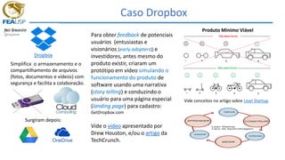 Caso Dropbox
Dropbox
Simplifica o armazenamento e o
compartilhamento de arquivos
(fotos, documentos e vídeos) com
segurança e facilita a colaboração.
Para obter feedback de potenciais
usuários (entusiastas e
visionários [early adopters]) e
investidores, antes mesmo do
produto existir, criaram um
protótipo em vídeo simulando o
funcionamento do produto de
software usando uma narrativa
(story telling) e conduzindo o
usuário para uma página especial
(landing page) para cadastro:
GetDropbox.com
Vide o vídeo apresentado por
Drew Houston, e/ou o artigo da
TechCrunch.
Produto Mínimo Viável
Vide conceitos no artigo sobre Lean Startup
Surgiram depois:
 