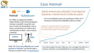Caso Hotmail
Em 1996, os colegas de trabalho
Sabeer Bhatia e Jack Smith planejavam
começar a JavaSoft, e queriam usar
seus e-mails com privacidade. Isso os
levou a construírem um sistema de e-
mail baseado na Web, e assim nasceu
o Hotmail.
Outdoor Rádio
x
Frase “PS: Eu te amo. Obtenha seu e-mail
gratuito no Hotmail” ao final de cada e-
mail que o usuário enviar. [ Growhhaking ]
Em um caso Bhatia enviou um email para a Índia. Em 3
semanas o Hotmail tinha 300,000 usuários na índia.
Uma ideia (insight), fez toda a diferença, com a vantagem de poder ter o
processo rastreado e com possibilidade de ser ajustado facilmente.
 