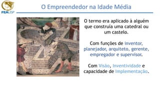 O Empreendedor na Idade Média
O termo era aplicado à alguém
que construía uma catedral ou
um castelo.
Com funções de inventor,
planejador, arquiteto, gerente,
empregador e supervisor.
Com Visão, Inventividade e
capacidade de Implementação.
 