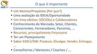 O que é importante
 Um Motivo/Propósito (Por que?)
 Uma avaliação da IDEIA/Oportunidade
 Um time efetivo: SÓCIO(s) e Colaboradores
 Conhecimento do Mercado, Setor, Clientes,
Concorrentes, Fornecedores, Parceiros, ...
 Recursos, principalmente Financeiro
 Ter um Planejamento
 Saber EXECUTAR: Produzir, Divulgar, Vender, Entregar,
...
 Conselheiros / Mentores / Coaches / ...
 