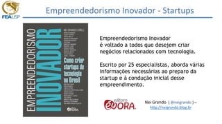 Empreendedorismo Inovador - Startups
Empreendedorismo Inovador
é voltado a todos que desejem criar
negócios relacionados com tecnologia.
Escrito por 25 especialistas, aborda várias
informações necessárias ao preparo da
startup e à condução inicial desse
empreendimento.
Nei Grando ( @neigrando ) –
http://neigrando.blog.br
 