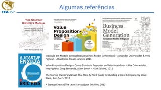Algumas referências
Inovação em Modelo de Negócios (Business Model Generation) – Alexander Osterwalder & Yves
Pigneur – Alta Books, Rio de Janeiro, 2011.
Value Proposition Design - Como Construir Propostas de Valor Inovadoras - Alex Osterwalder,
Ives Pigneur, Greg Bernanda, Alam Smith – HSM Editora, 2015
The Startup Owner's Manual: The Step-By-Step Guide for Building a Great Company, by Steve
Blank, Bob Dorf - 2012
A Startup Enxuta (The Lean Startup) por Eric Ries, 2012
 