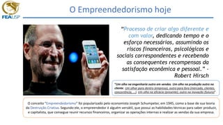 O Empreendedorismo hoje
“Processo de criar algo diferente e
com valor, dedicando tempo e o
esforço necessários, assumindo os
riscos financeiros, psicológicos e
sociais correspondentes e recebendo
as consequentes recompensas da
satisfação econômica e pessoal.” -
Robert Hirsch
O conceito "Empreendedorismo" foi popularizado pelo economista Joseph Schumpeter, em 1945, como a base de sua teoria
da Destruição Criativa. Segundo ele, o empreendedor é alguém versátil, que possui as habilidades técnicas para saber produzir,
e capitalista, que consegue reunir recursos financeiros, organizar as operações internas e realizar as vendas da sua empresa.
“Um olho na engenharia outro em vendas. Um olho na produção outro no
cliente. Um olhar para dentro (empresa), outro para fora (mercado, clientes,
concorrência, ...). Um olho na eficácia (presente), outro na inovação (futuro)”
 