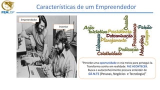 Características de um Empreendedor
“Percebe uma oportunidade e cria meios para persegui-la.
Transforma sonho em realidade. FAZ ACONTECER.
Busca o autoconhecimento procura entender de
GE.N.TE (Pessoas, Negócios e Tecnologia)”
Empreendedor
Inventor
 