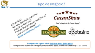 Tipo de Negócio?
O importante é gerar Valor (algo que muita gente gosta)
“Sem gerar valor você não tem um negócio; sem crescimento rápido, você não tem uma Startup.” – Paul Graham
Qual o Negócio da Cacau Show?
 