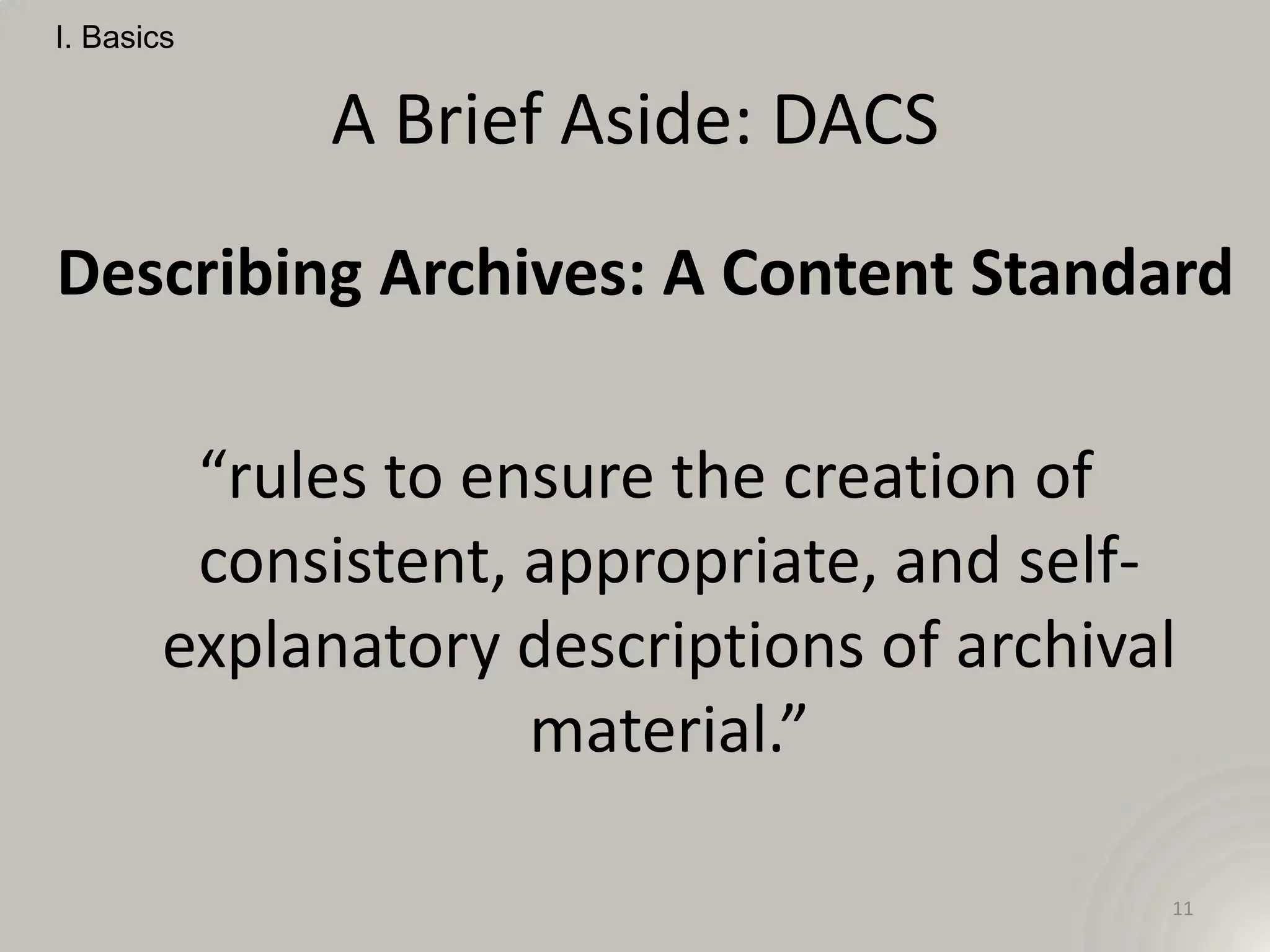 I. Basics


             A Brief Aside: DACS
Describing Archives: A Content Standard

         “rules to ensure the creation of
         consistent, appropriate, and self-
        explanatory descriptions of archival
                     material.”

                                           11
 