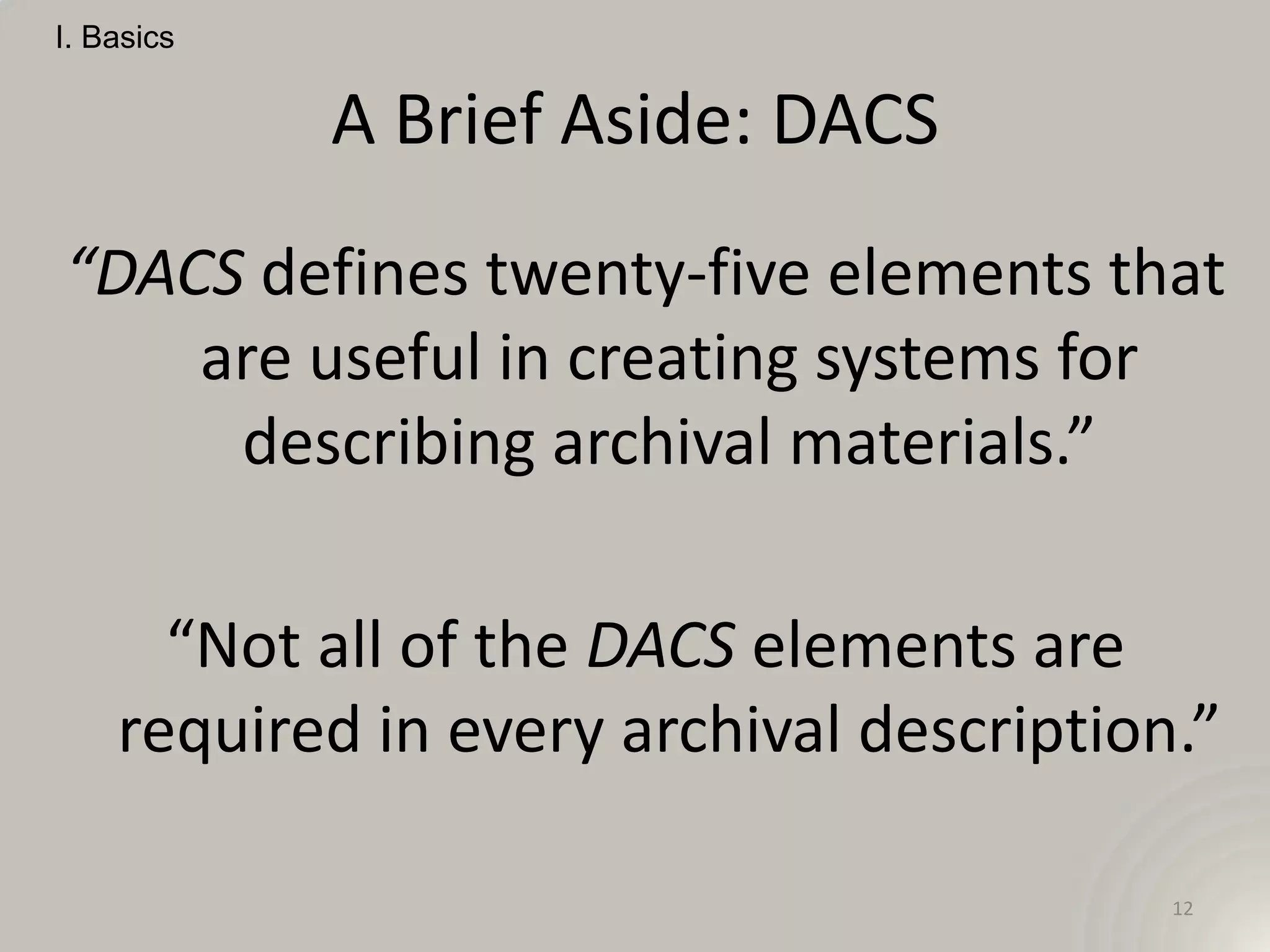I. Basics


            A Brief Aside: DACS
“DACS defines twenty-five elements that
    are useful in creating systems for
     describing archival materials.”

      “Not all of the DACS elements are
    required in every archival description.”

                                          12
 