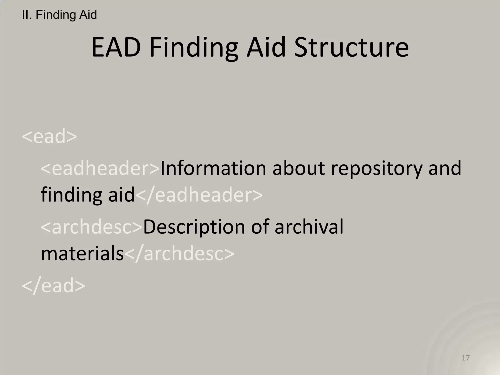 II. Finding Aid


             EAD Finding Aid Structure

<ead>
  <eadheader>Information about repository and
  finding aid</eadheader>
  <archdesc>Description of archival
  materials</archdesc>
</ead>


                                            17
 