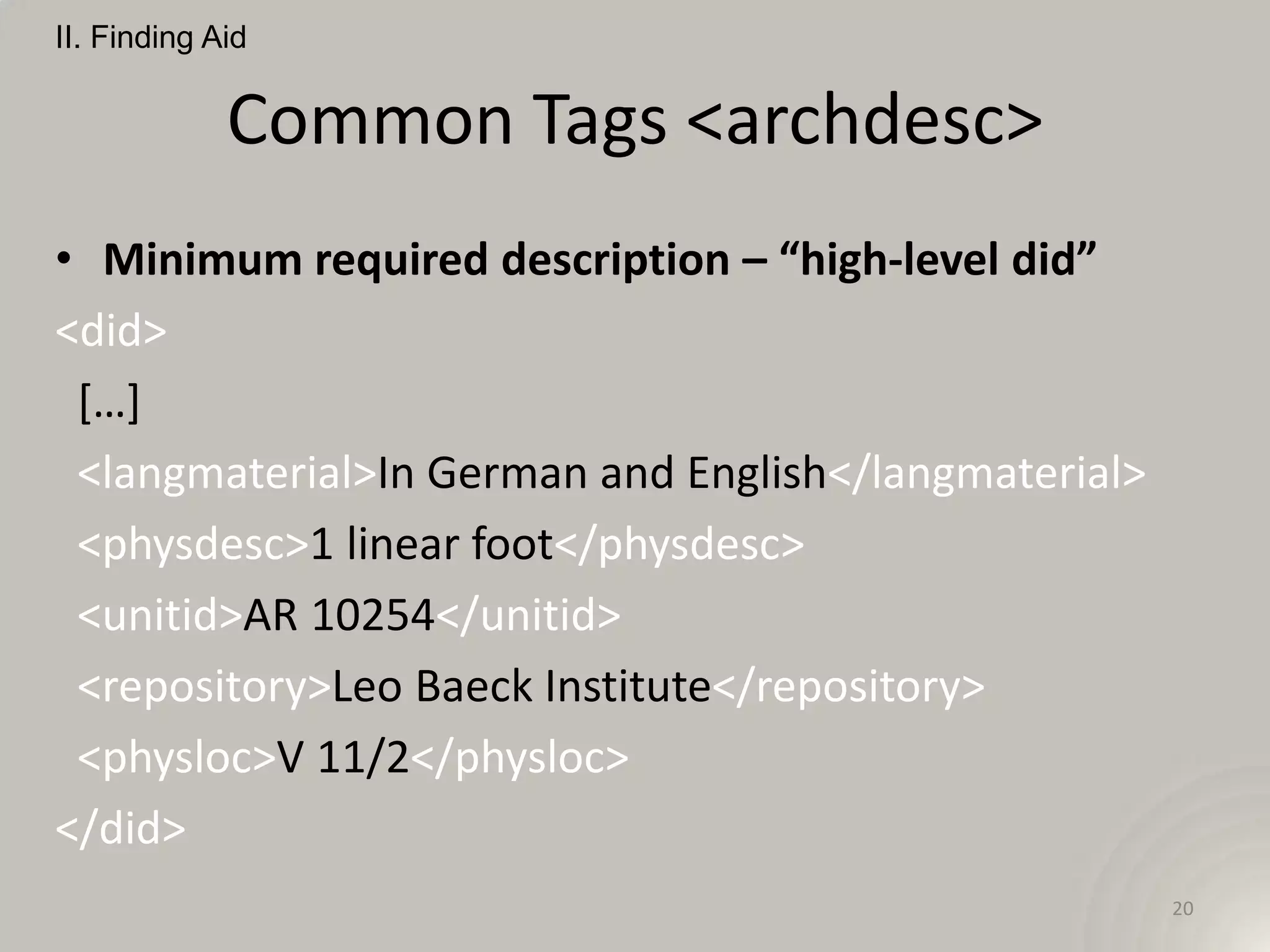 II. Finding Aid


             Common Tags <archdesc>
• Minimum required description – “high-level did”
<did>
 […]
 <langmaterial>In German and English</langmaterial>
 <physdesc>1 linear foot</physdesc>
 <unitid>AR 10254</unitid>
 <repository>Leo Baeck Institute</repository>
 <physloc>V 11/2</physloc>
</did>
                                                      20
 