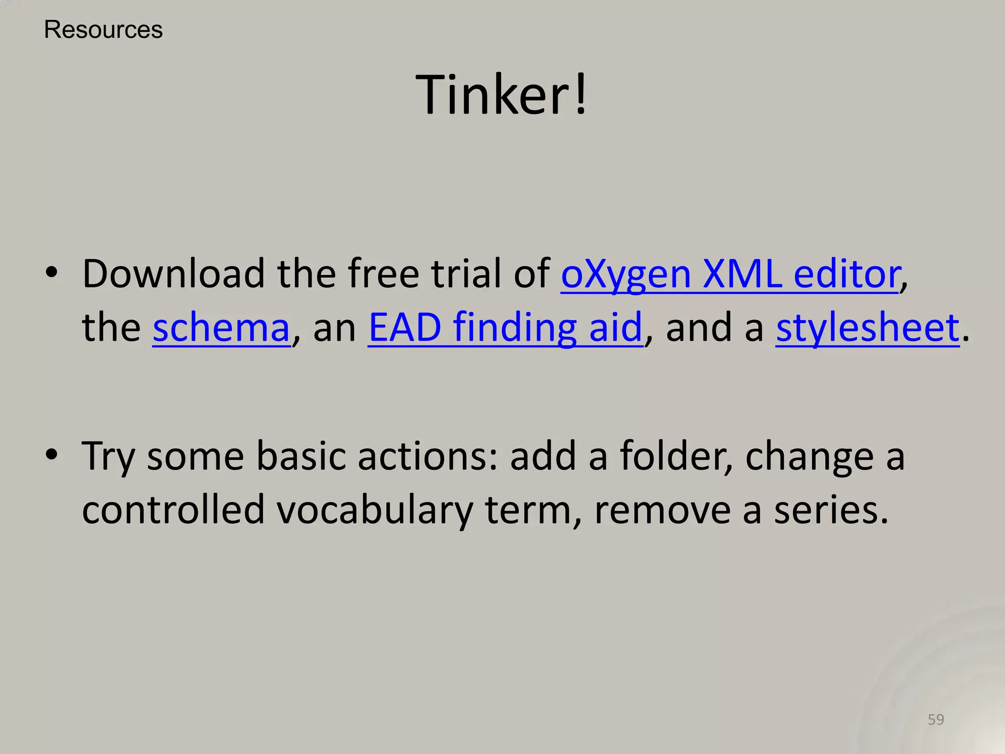 Resources


                    Tinker!

• Download the free trial of oXygen XML editor,
  the schema, an EAD finding aid, and a stylesheet.

• Try some basic actions: add a folder, change a
  controlled vocabulary term, remove a series.



                                                   59
 