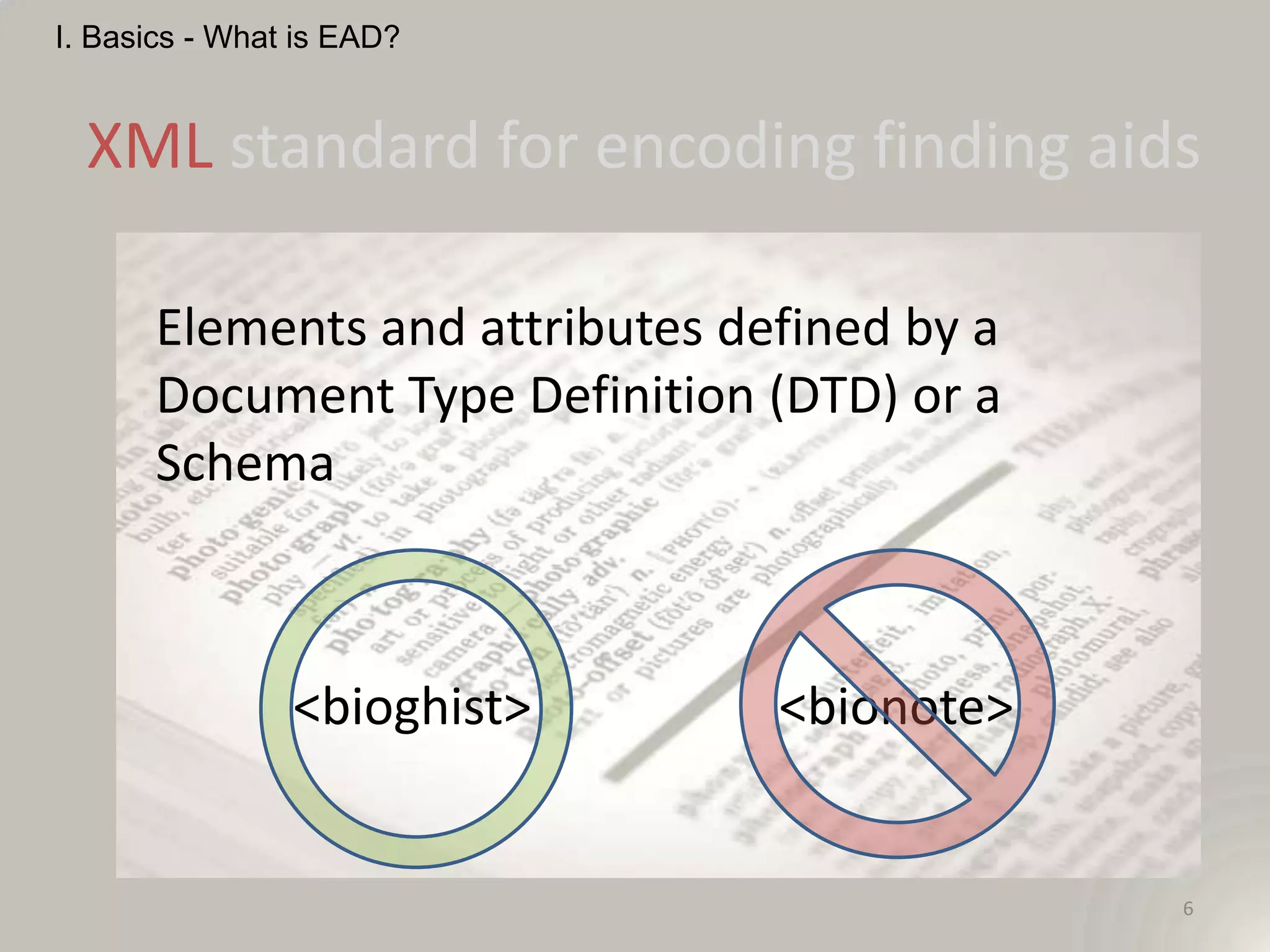 I. Basics - What is EAD?


  XML standard for encoding finding aids

      Elements and attributes defined by a
      Document Type Definition (DTD) or a
      Schema



                <bioghist>      <bionote>


                                             6
 