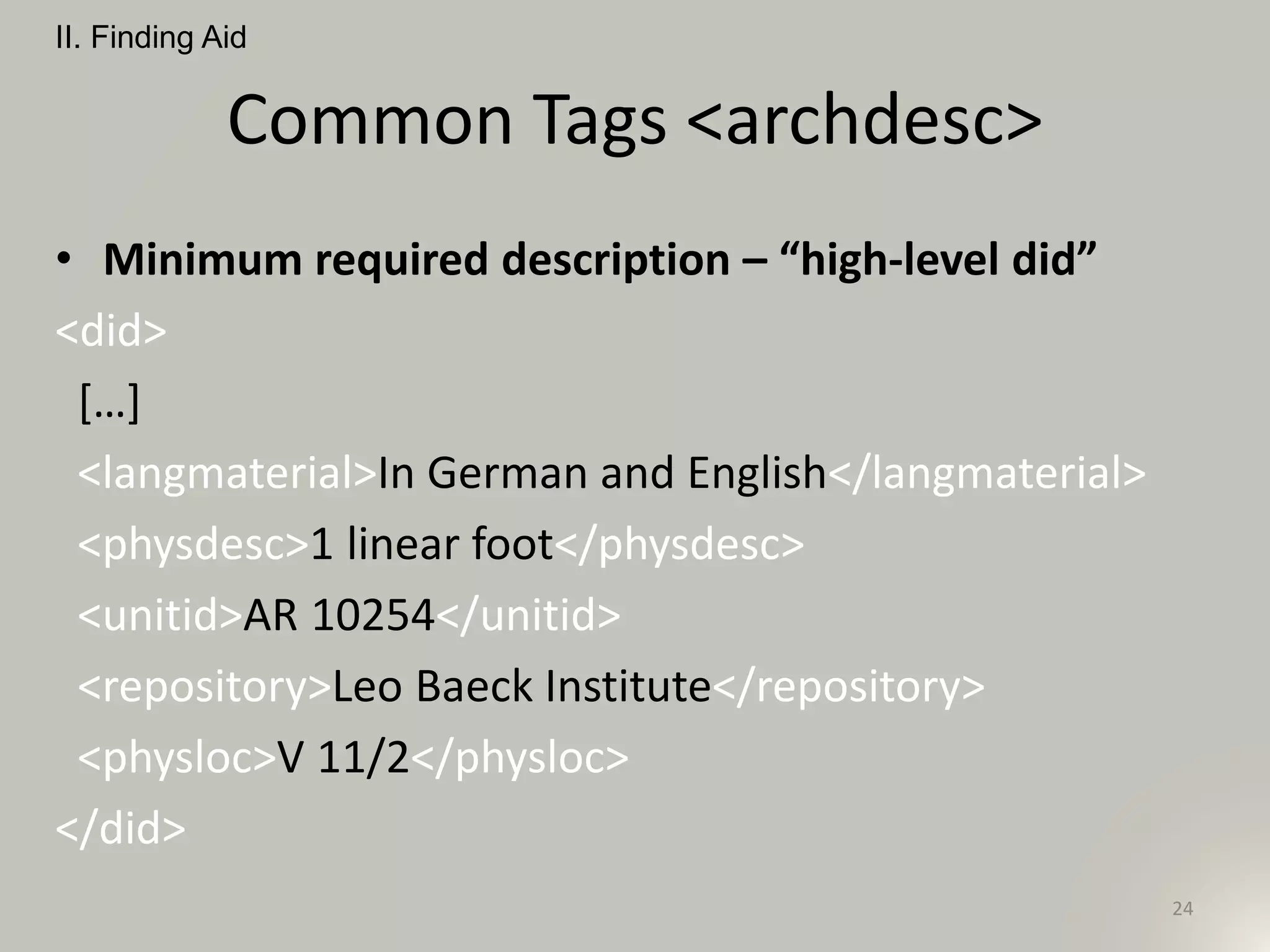 Common Tags <archdesc>
• Minimum required description – “high-level did”
<did>
[…]
<langmaterial>In German and English</langmaterial>
<physdesc>1 linear foot</physdesc>
<unitid>AR 10254</unitid>
<repository>Leo Baeck Institute</repository>
<physloc>V 11/2</physloc>
</did>
II. Finding Aid
24
 