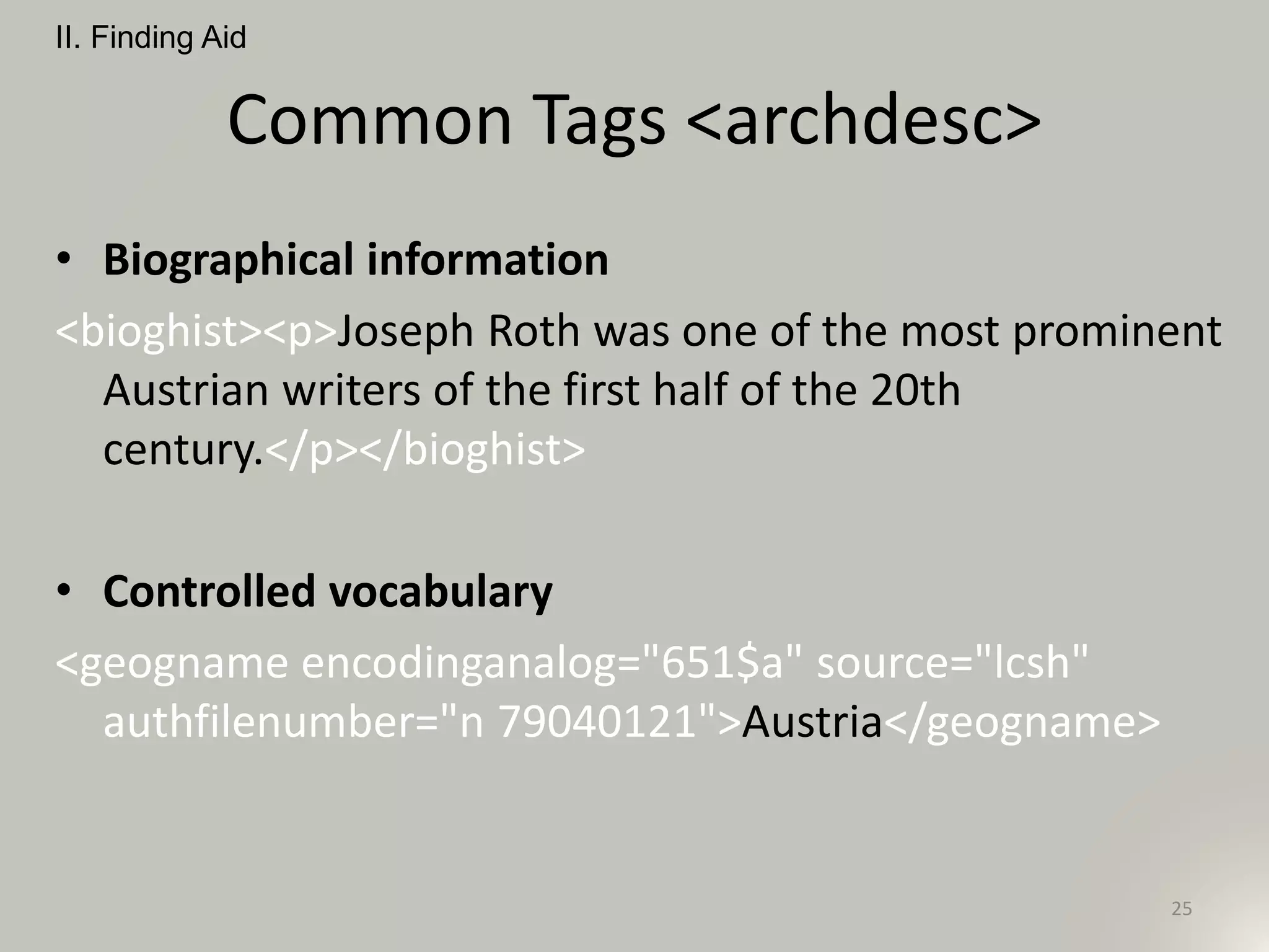 Common Tags <archdesc>
• Biographical information
<bioghist><p>Joseph Roth was one of the most prominent
Austrian writers of the first half of the 20th
century.</p></bioghist>
• Controlled vocabulary
<geogname encodinganalog="651$a" source="lcsh"
authfilenumber="n 79040121">Austria</geogname>
II. Finding Aid
25
 