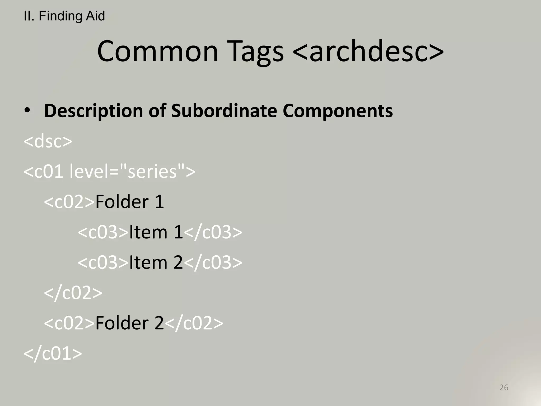 Common Tags <archdesc>
• Description of Subordinate Components
<dsc>
<c01 level="series">
<c02>Folder 1
<c03>Item 1</c03>
<c03>Item 2</c03>
</c02>
<c02>Folder 2</c02>
</c01>
II. Finding Aid
26
 
