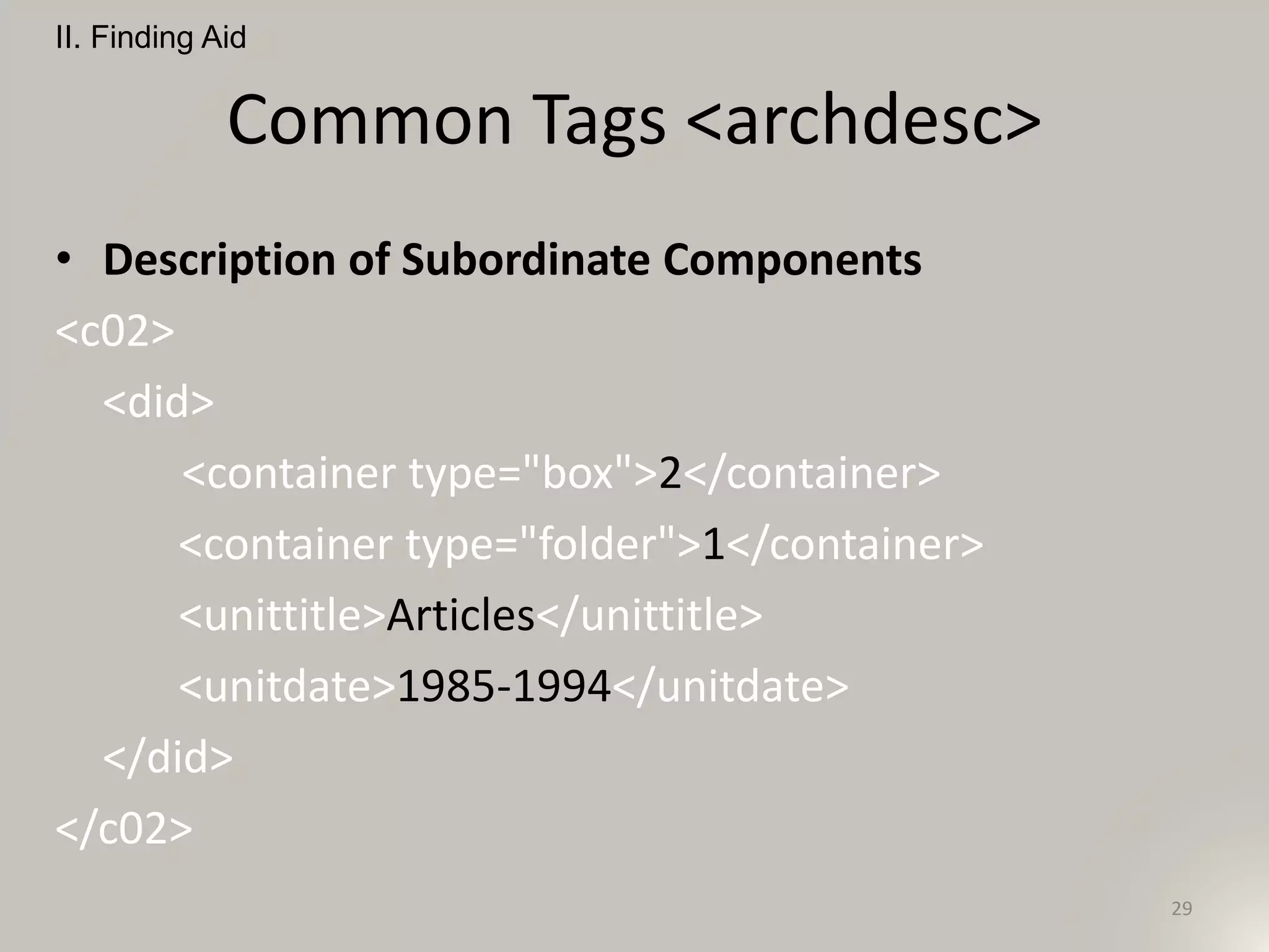 Common Tags <archdesc>
• Description of Subordinate Components
<c02>
<did>
<container type="box">2</container>
<container type="folder">1</container>
<unittitle>Articles</unittitle>
<unitdate>1985-1994</unitdate>
</did>
</c02>
II. Finding Aid
29
 